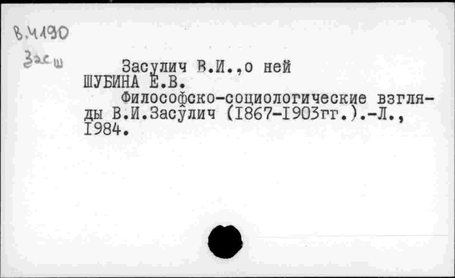 ﻿гмво
Засулич В.И.,о ней ШУБИНА Е.В.
Философско-социологические взгля ды В.И.Засулич (1867-1903гг.).-Л.. 1984.